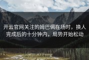 开云官网关注的姆巴佩在场时，换人完成后的十分钟内，局势开始松动