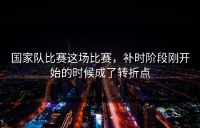 国家队比赛这场比赛，补时阶段刚开始的时候成了转折点