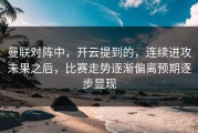 曼联对阵中，开云提到的，连续进攻未果之后，比赛走势逐渐偏离预期逐步显现