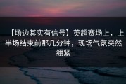 【场边其实有信号】英超赛场上，上半场结束前那几分钟，现场气氛突然绷紧