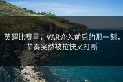 英超比赛里，VAR介入前后的那一刻，节奏突然被拉快又打断