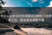 开云app关注的防线被迫回撤的几分钟里之后，国足被迫调整节奏