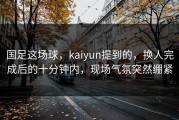 国足这场球，kaiyun提到的，换人完成后的十分钟内，现场气氛突然绷紧