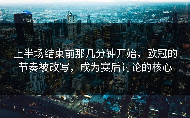 上半场结束前那几分钟开始，欧冠的节奏被改写，成为赛后讨论的核心