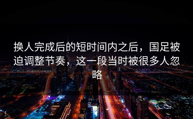 换人完成后的短时间内之后，国足被迫调整节奏，这一段当时被很多人忽略