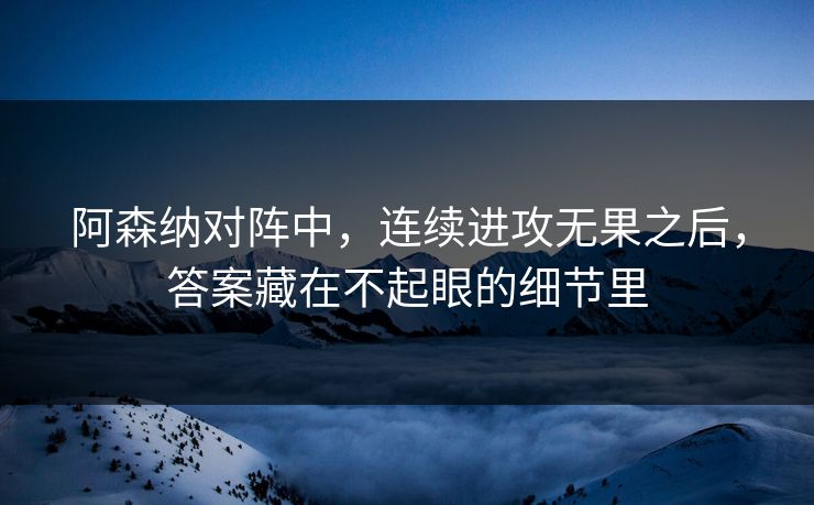 阿森纳对阵中，连续进攻无果之后，答案藏在不起眼的细节里