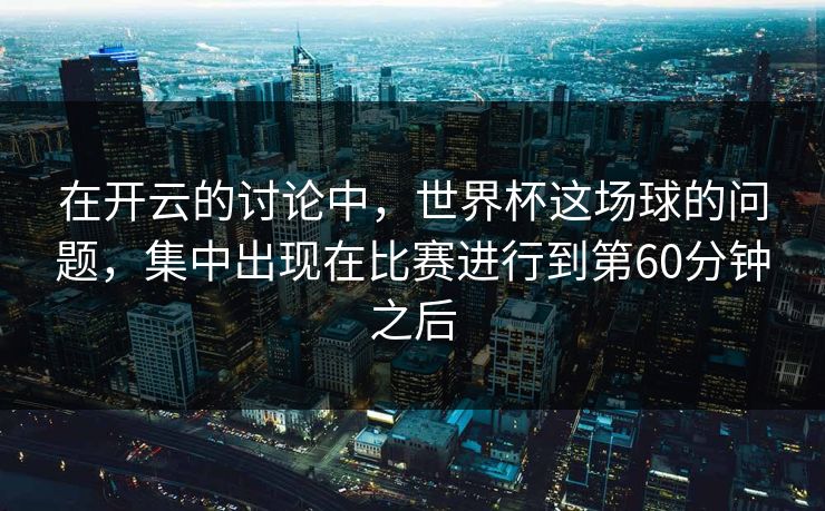 在开云的讨论中,世界杯这场球的问题,集中出现在比赛进行到第60分钟之后 在开云的讨论中,世界杯这场球的问题,集中出现在比赛进行到第60分钟之后