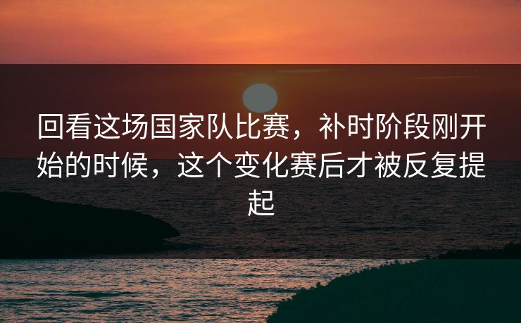 回看这场国家队比赛，补时阶段刚开始的时候，这个变化赛后才被反复提起