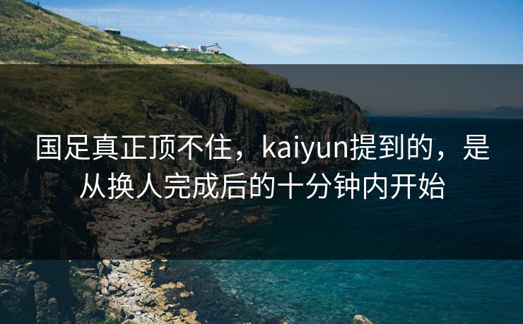 国足真正顶不住，kaiyun提到的，是从换人完成后的十分钟内开始