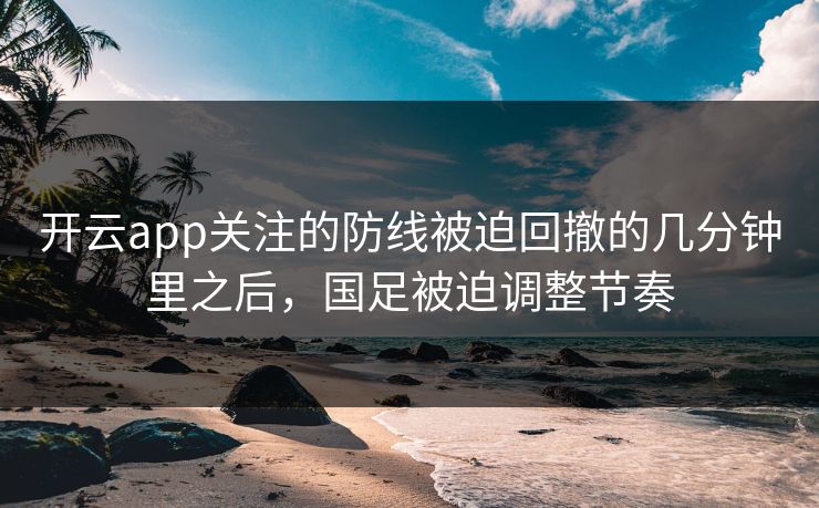 开云app关注的防线被迫回撤的几分钟里之后，国足被迫调整节奏