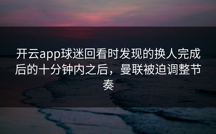 开云app球迷回看时发现的换人完成后的十分钟内之后，曼联被迫调整节奏