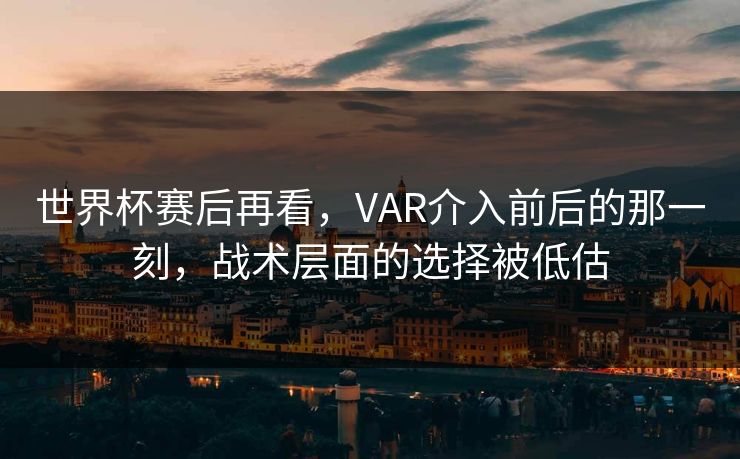 世界杯赛后再看，VAR介入前后的那一刻，战术层面的选择被低估