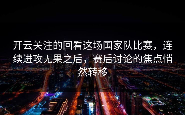 开云关注的回看这场国家队比赛，连续进攻无果之后，赛后讨论的焦点悄然转移
