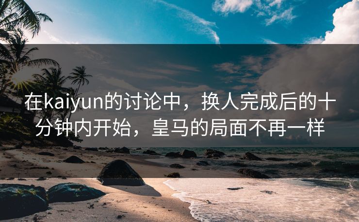 在kaiyun的讨论中,换人完成后的十分钟内开始,皇马的局面不再一样 在kaiyun的讨论中,换人完成后的十分钟内开始,皇马的局面不再一样